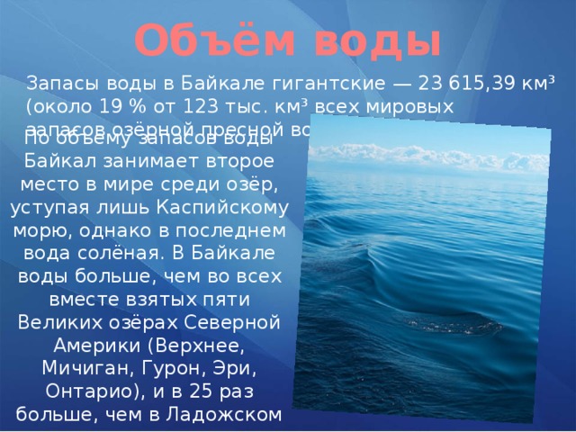 Объём воды Запасы воды в Байкале гигантские — 23 615,39 км³ (около 19 % от 123 тыс. км³ всех мировых запасов озёрной пресной воды). По объёму запасов воды Байкал занимает второе место в мире среди озёр, уступая лишь Каспийскому морю, однако в последнем вода солёная. В Байкале воды больше, чем во всех вместе взятых пяти Великих озёрах Северной Америки (Верхнее, Мичиган, Гурон, Эри, Онтарио), и в 25 раз больше, чем в Ладожском озере. 
