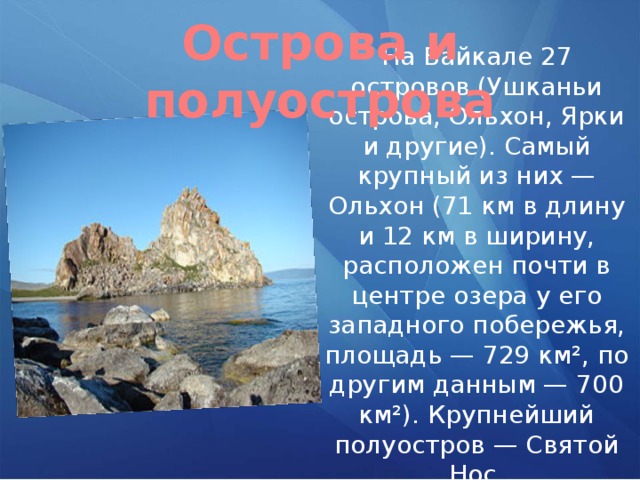 Острова и полуострова На Байкале 27 островов (Ушканьи острова, Ольхон, Ярки и другие). Самый крупный из них — Ольхон (71 км в длину и 12 км в ширину, расположен почти в центре озера у его западного побережья, площадь — 729 км², по другим данным — 700 км²). Крупнейший полуостров — Святой Нос. 