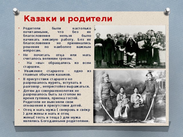 Казаки и родители   Родители были настолько почитаемыми, что без их благословения нельзя было начинать никакую работу. Без их благословения не принимались решения по наиболее важным вопросам. Не почитать отца или мать считалось великим грехом.  На «вы» обращались ко всем старшим.   Уважение старшего – одно из главных обычаев казаков. В присутствии старшего не разрешалось курить, вступать в разговор , непристойно выражаться.  Детям до совершеннолетия не разрешалось быть за столом во время гуляния, приема гостей. Родители не выясняли свои отношения в присутствии детей. Отец и мать мужа ( свекровь и свёкр ) для жены и мать и отец жены( тесть и теща ) для мужа являлись Богоданными родителями.   