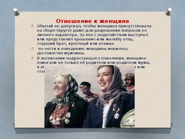 Отношение к женщине   Обычай не допускал, чтобы женщина присутствовала на сборе (круге) даже для разрешения вопросов ее личного характера.  За нее с ходатайством выступал или представлял прошение или жалобу отец, старший брат, крестный или атаман.  по чести и поведению женщины мерилось достоинство мужчины. В воспитании подрастающего поколения, женщине помогали не только её родители или родители мужа, в этом деле ей помогало все население хутора или станицы.   