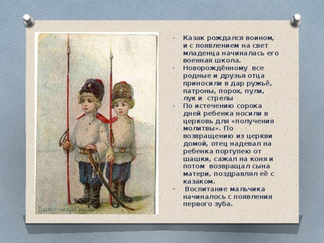Казак рождался воином, и с появлением на свет младенца начиналась его военная школа.  Новорождённому  все родные и друзья отца  приносили в дар ружьё, патроны, порох, пули, лук и  стрелы По истечению сорока дней ребенка носили в церковь для «получения молитвы». По возвращению из церкви домой, отец надевал на ребенка портупею от шашки, сажал на коня и потом  возвращал сына матери, поздравлял её с казаком.  Воспитание мальчика начиналось с появления первого зуба.  
