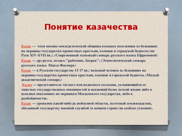Понятие казачества  Казак   —  член военно-земледельческой общины вольных поселенцев из бежавших на окраины государства крепостных крестьян, холопов и городской бедноты (на Руси XIV-XVII вв.). (Современный толковый словарь русского языка Ефремовой) Казак   — др.-русск. козакъ 