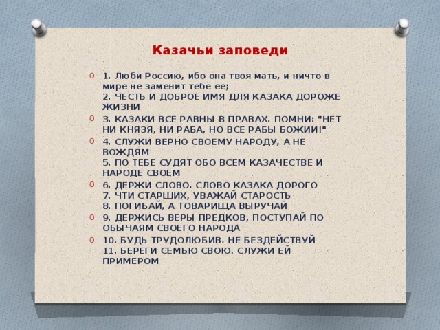Казачьи заповеди   1 . Люби Россию, ибо она твоя мать, и ничто в мире не заменит тебе ее;  2. ЧЕСТЬ И ДОБРОЕ ИМЯ ДЛЯ КАЗАКА ДОРОЖЕ ЖИЗНИ 3. КАЗАКИ ВСЕ РАВНЫ В ПРАВАХ. ПОМНИ: 