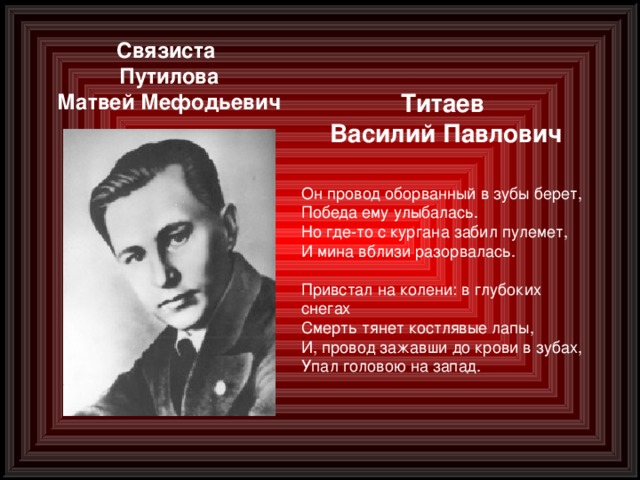 Связиста Путилова Матвей Мефодьевич Титаев Василий Павлович Он провод оборванный в зубы берет,  Победа ему улыбалась.  Но где-то с кургана забил пулемет,  И мина вблизи разорвалась.  Привстал на колени: в глубоких снегах  Смерть тянет костлявые лапы,  И, провод зажавши до крови в зубах,  Упал головою на запад.  