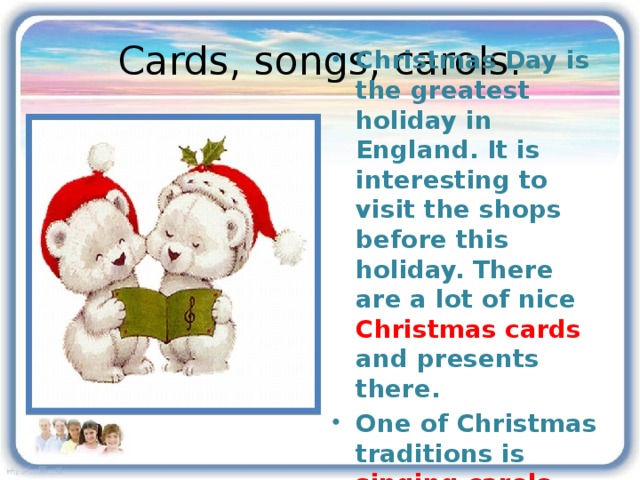 Cards, songs, carols. Christmas Day is the greatest holiday in England. It is interesting to visit the shops before this holiday. There are a lot of nice Christmas cards and presents there. One of Christmas traditions is singing carols 