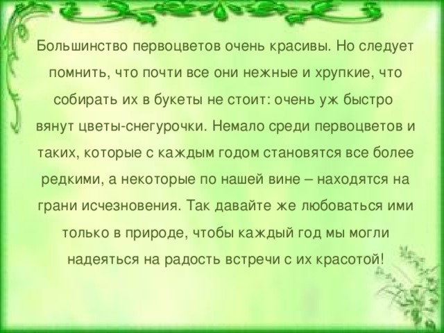 Большинство первоцветов очень красивы. Но следует помнить, что почти все они нежные и хрупкие, что собирать их в букеты не стоит: очень уж быстро вянут цветы-снегурочки. Немало среди первоцветов и таких, которые с каждым годом становятся все более редкими, а некоторые по нашей вине – находятся на грани исчезновения. Так давайте же любоваться ими только в природе, чтобы каждый год мы могли надеяться на радость встречи с их красотой! 