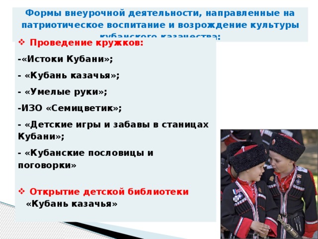 Формы внеурочной деятельности, направленные на патриотическое воспитание и возрождение культуры кубанского казачества:   Проведение кружков: -«Истоки Кубани»; - «Кубань казачья»; - «Умелые руки»; -ИЗО «Семицветик»; - «Детские игры и забавы в станицах Кубани»; - «Кубанские пословицы и поговорки» Открытие детской библиотеки «Кубань казачья» 