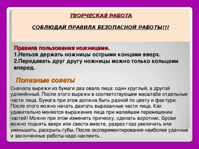 ТВОРЧЕСКАЯ РАБОТА   СОБЛЮДАЙ ПРАВИЛА БЕЗОПАСНОЙ РАБОТЫ!!!   Правила пользования ножницами. Нельзя держать ножницы острыми концами вверх. Передавать друг другу ножницы можно только кольцами вперед. Полезные советы Сначала вырежи из бумаги два овала лица: один круглый, а другой удлинённый. После этого вырежи в соответствующем масштабе отдельные части лица. Бумага при этом должна быть разной по цвету и фактуре. После этого можно начать двигать вырезанные части лица. Как удивительно меняется выражение лица при малейшем перемещении частей! Можно при этом изменить прическу, сделать воротник. Брови можно поднять вверх или свести вместе, разрез глаз увеличить или уменьшить, раскрыть губы. После экспериментирования наиболее удачные и законченные работы надо наклеить. 