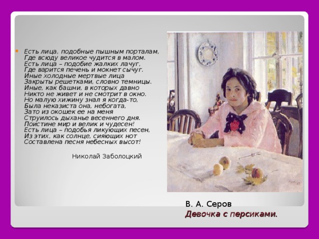 Есть лица, подобные пышным порталам,  Где всюду великое чудится в малом.  Есть лица – подобие жалких лачуг,  Где варится печень и мокнет сычуг.  Иные холодные мертвые лица  Закрыты решетками, словно темницы.  Иные, как башни, в которых давно  Никто не живет и не смотрит в окно.  Но малую хижину знал я когда-то,  Была неказиста она, небогата,  Зато из окошек ее на меня  Струилось дыханье весеннего дня.  Поистине мир и велик и чудесен!  Есть лица – подобья ликующих песен,  Из этих, как солнце, сияющих нот  Составлена песня небесных высот!   Николай Заболоцкий В. А. Серов Девочка с персиками. 