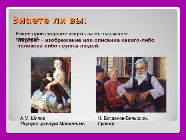 Знаете ли вы: Какие произведения искусства мы называем портрет? Портрет – изображение или описание какого-либо человека либо группы людей. Н. Богданов-Бельский. Гусляр . А.М. Шилов Портрет дочери Машеньки. 