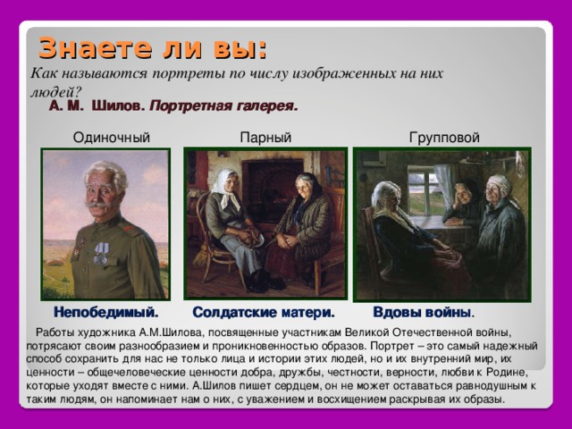 Знаете ли вы: Как называются портреты по числу изображенных на них людей? А. М. Шилов. Портретная галерея. Одиночный Парный Групповой Непобедимый. Солдатские матери. Вдовы войны .  Работы художника А.М.Шилова, посвященные участникам Великой Отечественной войны, потрясают своим разнообразием и проникновенностью образов. Портрет – это самый надежный способ сохранить для нас не только лица и истории этих людей, но и их внутренний мир, их ценности – общечеловеческие ценности добра, дружбы, честности, верности, любви к Родине, которые уходят вместе с ними. А.Шилов пишет сердцем, он не может оставаться равнодушным к таким людям, он напоминает нам о них, с уважением и восхищением раскрывая их образы. 