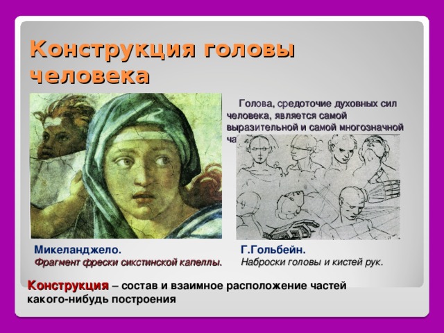 Конструкция головы человека  Голова, средоточие духовных сил человека, является самой выразительной и самой многозначной частью. Микеланджело. Г.Гольбейн. Фрагмент фрески сикстинской капеллы. Наброски головы и кистей рук. Конструкция – состав и взаимное расположение частей какого-нибудь построения 