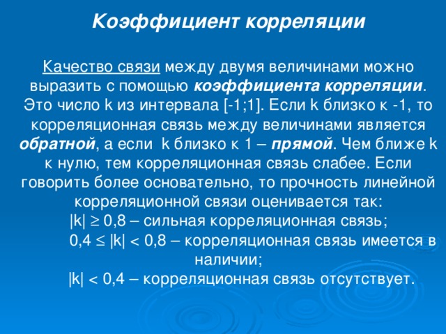Коэффициент корреляции Качество связи между двумя величинами можно выразить с помощью коэффициента корреляции . Это число k из интервала [-1;1]. Если k близко к -1, то корреляционная связь между величинами является обратной , а если k близко к 1 – прямой . Чем ближе k к нулю, тем корреляционная связь слабее. Если говорить более основательно, то прочность линейной корреляционной связи оценивается так: |k|  0,8 – сильная корреляционная связь;  0,4  |k|  |k| < 0,4 – корреляционная связь отсутствует.
