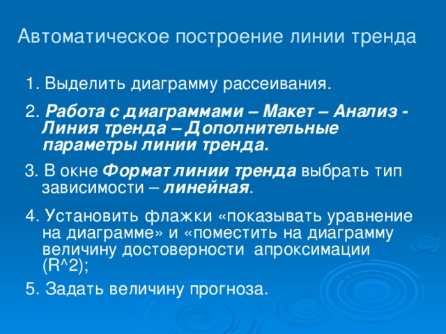 Автоматическое построение линии тренда 1. Выделить диаграмму рассеивания. 2. Работа с диаграммами – Макет – Анализ - Линия тренда – Дополнительные параметры линии тренда. 3. В окне Формат линии тренда выбрать тип зависимости – линейная . 4. Установить флажки «показывать уравнение на диаграмме» и «поместить на диаграмму величину достоверности апроксимации (R^2);  5. Задать величину прогноза.