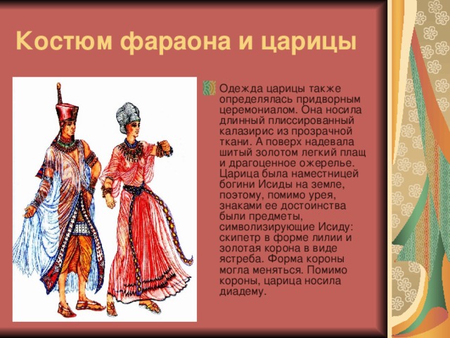 Костюм фараона и царицы Одежда царицы также определялась придворным церемониалом. Она носила длинный плиссированный калазирис из прозрачной ткани. А поверх надевала шитый золотом легкий плащ и драгоценное ожерелье.  Царица была наместницей богини Исиды на земле, поэтому, помимо урея, знаками ее достоинства были предметы, символизирующие Исиду: скипетр в форме лилии и золотая корона в виде ястреба. Форма короны могла меняться. Помимо короны, царица носила диадему. 