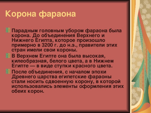 Корона фараона Парадным головным убором фараона была корона. До объединения Верхнего и Нижнего Египта, которое произошло примерно в 3200 г. до н.э., правители этих стран имели свои короны. В Верхнем Египте она была высокая, килеобразная, белого цвета, а в Нижнем Египте — в виде ступки красного цвета. После объединения, с началом эпохи Древнего царства египетские фараоны стали носить сдвоенную корону, в которой использовались элементы оформления этих обеих корон. 