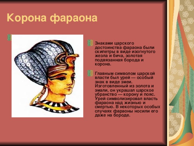 Корона фараона Корона фараона с уреем  Знаками царского достоинства фараона были скипетры в виде изогнутого жезла и бича, золотая подвязанная борода и корона.   Главным символом царской власти был урей — особый знак в виде змеи. Изготовленный из золота и эмали, он украшал царское убранство — корону и пояс. Урей символизировал власть фараона над жизнью и смертью. В некоторых особых случаях фараоны носили его даже на бороде.   