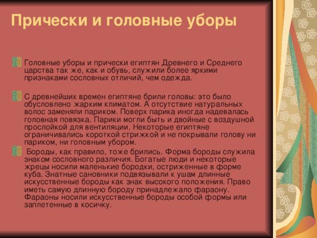 Прически и головные уборы   Головные уборы и прически египтян Древнего и Среднего царства так же, как и обувь, служили более яркими признаками сословных отличий, чем одежда.   С древнейших времен египтяне брили головы: это было обусловлено жарким климатом. А отсутствие натуральных волос заменяли париком. Поверх парика иногда надевалась головная повязка. Парики могли быть и двойные с воздушной прослойкой для вентиляции. Некоторые египтяне ограничивались короткой стрижкой и не покрывали голову ни париком, ни головным убором.  Бороды, как правило, тоже брились. Форма бороды служила знаком сословного различия. Богатые люди и некоторые жрецы носили маленькие бородки, остриженные в форме куба. Знатные сановники подвязывали к ушам длинные искусственные бороды как знак высокого положения. Право иметь самую длинную бороду принадлежало фараону. Фараоны носили искусственные бороды особой формы или заплетенные в косичку. 