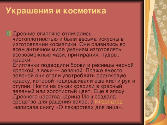 Украшения и косметика   Древние египтяне отличались чистоплотностью и были весьма искусны в изготовлении косметики. Они славились во всем античном мире умением изготовлять всевозможные мази, притирания, пудры, краски.  Египтянки подводили брови и ресницы черной краской, а веки — зеленой. Позже вместо зеленой они стали употреблять оранжевую краску, которой подкрашивали еще кисти рук и ступни. Ногти на руках красили в красный, зеленый или золотистый цвет. Еще в эпоху Древнего царства царица Шеш создала средство для ращения волос, а  Клеопатра  написала книгу «О лекарствах для лица».  