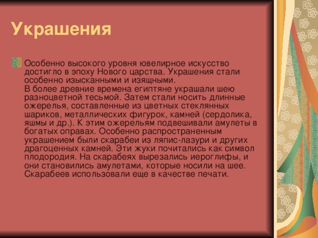 Украшения Особенно высокого уровня ювелирное искусство достигло в эпоху Нового царства. Украшения стали особенно изысканными и изящными.  В более древние времена египтяне украшали шею разноцветной тесьмой. Затем стали носить длинные ожерелья, составленные из цветных стеклянных шариков, металлических фигурок, камней (сердолика, яшмы и др.). К этим ожерельям подвешивали амулеты в богатых оправах. Особенно распространенным украшением были скарабеи из ляпис-лазури и других драгоценных камней. Эти жуки почитались как символ плодородия. На скарабеях вырезались иероглифы, и они становились амулетами, которые носили на шее. Скарабеев использовали еще в качестве печати. 
