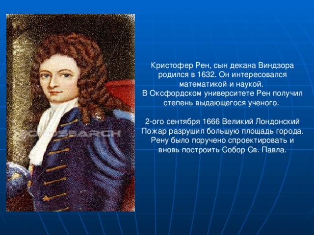 Кристофер Рен, сын декана Виндзора родился в 1632. Он интересовался математикой и наукой. В Оксфордском университете Рен получил степень выдающегося ученого. 2-ого сентября 1666 Великий Лондонский Пожар разрушил большую площадь города. Рену было поручено спроектировать и вновь построить Собор Св. Павла. 