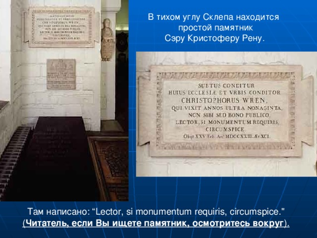 В тихом углу Склепа находится  простой памятник Сэру Кристоферу Рену. Там написано: “ Lector , si monumentum requiris, circumspice.