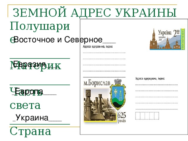 ЗЕМНОЙ АДРЕС УКРАИНЫ Полушарие ___________ Материк ___________ Часть света ___________ Страна ___________ Восточное и Северное _____ _ Евразия _____ _ Европа _____ _ Украина _____ 