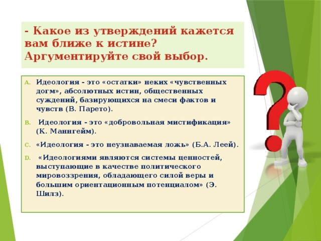 - Какое из утверждений кажется вам ближе к истине? Аргументируйте свой выбор.    Идеология - это «остатки» неких «чувственных догм», абсолютных истин, общественных суждений, базирующихся на смеси фактов и чувств (В. Парето).  Идеология - это «добровольная мистификация» (К. Маннгейм). «Идеология - это неузнаваемая ложь» (Б.А. Леей).  «Идеологиями являются системы ценностей, выступающие в качестве политического мировоззрения, обладающего силой веры и большим ориентационным потенциалом» (Э. Шилз).   