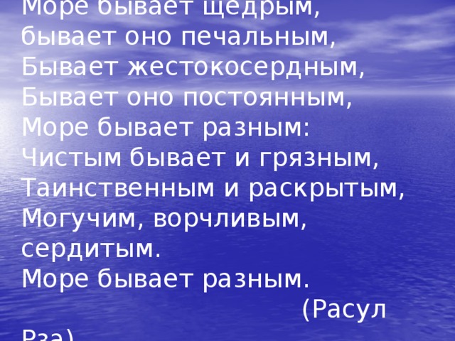 Море бывает щедрым,  бывает оно печальным,  Бывает жестокосердным,  Бывает оно постоянным,  Море бывает разным:  Чистым бывает и грязным,  Таинственным и раскрытым,  Могучим, ворчливым, сердитым.  Море бывает разным.  (Расул Рза)  