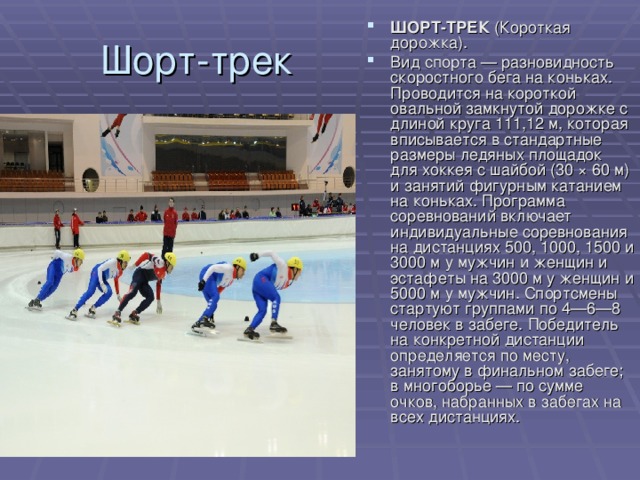 ШОРТ-ТРЕК (Короткая дорожка). Вид спорта — разновидность скоростного бега на коньках. Проводится на короткой овальной замкнутой дорожке с длиной круга 111,12 м, которая вписывается в стандартные размеры ледяных площадок для хоккея с шайбой (30 × 60 м) и занятий фигурным катанием на коньках. Программа соревнований включает индивидуальные соревнования на дистанциях 500, 1000, 1500 и 3000 м у мужчин и женщин и эстафеты на 3000 м у женщин и 5000 м у мужчин. Спортсмены стартуют группами по 4—6—8 человек в забеге. Победитель на конкретной дистанции определяется по месту, занятому в финальном забеге; в многоборье — по сумме очков, набранных в забегах на всех дистанциях. 