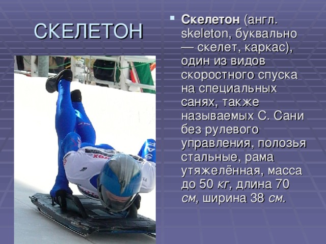 Скелетон (англ. skeleton, буквально — скелет, каркас), один из видов скоростного спуска на специальных санях, также называемых С. Сани без рулевого управления, полозья стальные, рама утяжелённая, масса до 50 кг, длина 70 см, ширина 38 см.  
