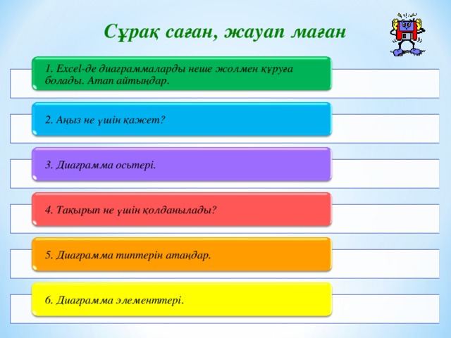 Сұрақ саған, жауап маған 1. Excel-де диаграммаларды неше жолмен құруға болады. Атап айтыңдар.  2. Аңыз не үшін қажет? 3. Диаграмма осьтері.  4. Тақырып не үшін қолданылады?  5. Диаграмма типтерін атаңдар.  6. Диаграмма элементтері.