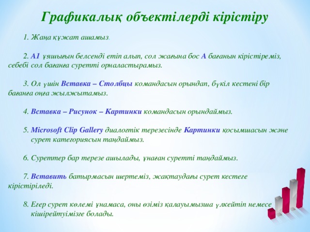 Графикалық объектілерді кірістіру   1. Жаңа құжат ашамыз .  2. А1 ұяшығын белсенді етіп алып, сол жағына бос А бағанын кірістіреміз, себебі  сол бағанға суретті орналастырамыз.  3. Ол үшін Вставка – Столбцы  командасын орындап, бүкіл кестені бір  бағанға оңға жылжытамыз.  4. Вставка – Рисунок – Картинки  командасын орындаймыз.  5. Microsoft Clip Gallery  диалогтік терезесінде Картинки  қосымшасын және  сурет категориясын таңдаймыз.  6. Суреттер бар терезе ашылады, ұнаған суретті таңдаймыз.  7. Вставить  батырмасын шертеміз, жақтаудағы сурет кестеге  кірістіріледі.  8. Егер сурет көлемі ұнамаса, оны өзіміз қалауымызша үлкейтіп немесе  кішірейтуімізге болады.
