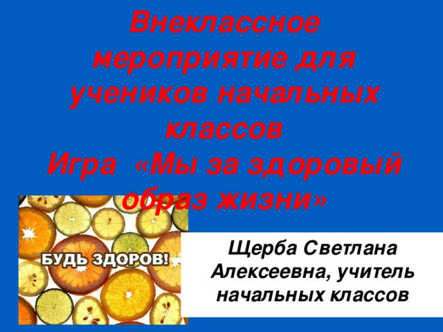 Внеклассное мероприятие для учеников начальных классов  Игра «Мы за здоровый образ жизни» Щерба Светлана Алексеевна, учитель начальных классов 
