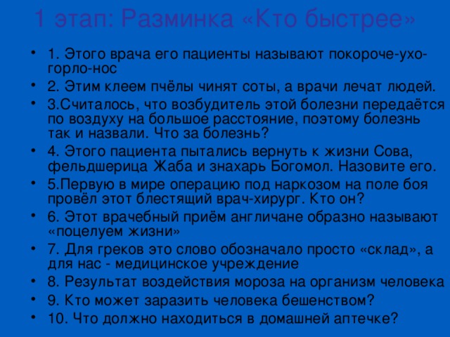 1 этап: Разминка «Кто быстрее» 1. Этого врача его пациенты называют покороче-ухо-горло-нос 2. Этим клеем пчёлы чинят соты, а врачи лечат людей. 3.Считалось, что возбудитель этой болезни передаётся по воздуху на большое расстояние, поэтому болезнь так и назвали. Что за болезнь? 4. Этого пациента пытались вернуть к жизни Сова, фельдшерица Жаба и знахарь Богомол. Назовите его. 5.Первую в мире операцию под наркозом на поле боя провёл этот блестящий врач-хирург. Кто он? 6. Этот врачебный приём англичане образно называют «поцелуем жизни» 7. Для греков это слово обозначало просто «склад», а для нас - медицинское учреждение 8. Результат воздействия мороза на организм человека 9. Кто может заразить человека бешенством? 10. Что должно находиться в домашней аптечке? 
