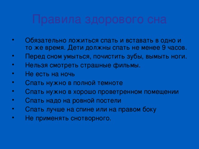 Правила здорового сна Обязательно ложиться спать и вставать в одно и то же время. Дети должны спать не менее 9 часов. Перед сном умыться, почистить зубы, вымыть ноги. Нельзя смотреть страшные фильмы. Не есть на ночь Спать нужно в полной темноте Спать нужно в хорошо проветренном помещении Спать надо на ровной постели Спать лучше на спине или на правом боку Не применять снотворного. 