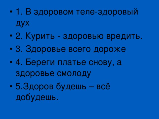 1. В здоровом теле-здоровый дух 2. Курить - здоровью вредить. 3. Здоровье всего дороже 4. Береги платье снову, а здоровье смолоду 5.Здоров будешь – всё добудешь. 