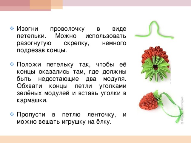  Изогни проволочку в виде петельки. Можно использовать разогнутую скрепку, немного подрезав концы.  Положи петельку так, чтобы её концы оказались там, где должны быть недостающие два модуля. Обхвати концы петли уголками зелёных модулей и вставь уголки в кармашки.  Пропусти в петлю ленточку, и можно вешать игрушку на ёлку.  