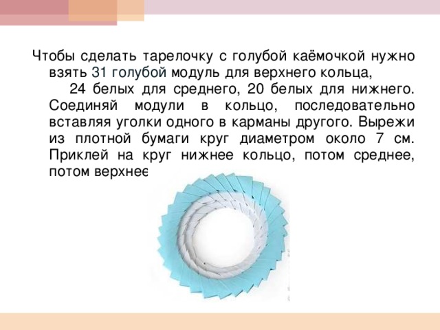  Чтобы сделать тарелочку с голубой каёмочкой нужно взять 31 голубой модуль для верхнего кольца, 24 белых для среднего, 20 белых для нижнего. Соединяй модули в кольцо, последовательно вставляя уголки одного в карманы другого. Вырежи из плотной бумаги круг диаметром около 7 см. Приклей на круг нижнее кольцо, потом среднее, потом верхнее.  