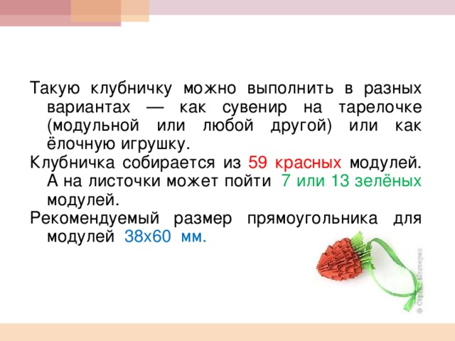    Такую клубничку можно выполнить в разных вариантах — как сувенир на тарелочке (модульной или любой другой) или как ёлочную игрушку. Клубничка собирается из 59 красных модулей. А на листочки может пойти 7  или 13 зелёных модулей. Рекомендуемый размер прямоугольника для модулей 38х60  мм. 