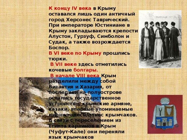 К концу IV века в Крыму оставался лишь один античный город Херсонес Таврический. При императоре Юстиниане в Крыму закладываются крепости Алустон, Гурзуф, Симболон и Судак, а также возрождается Боспор. В VI веке по Крыму прошлись тюрки.  В VII веке здесь отметились кочевые болгары.  В начале VIII века Крым разделили между собой Византия и Хазария, от последней на полуострове остались государственное устройство, крымские армяне, казаки, впервые упоминаемые именно здесь, этнос крымчаков. В связи с переселением из Египта караимов в Крым (Чуфут-Кале) они переняли язык крымчаков 