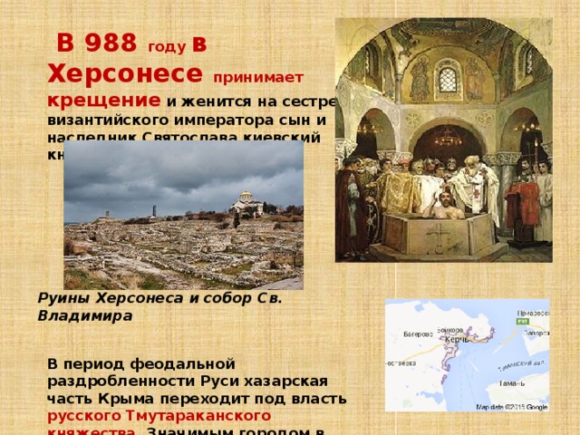  В 988 году в Херсонесе принимает крещение  и женится на сестре византийского императора сын и наследник Святослава киевский князь Владимир .            В период феодальной раздробленности Руси хазарская часть Крыма переходит под власть русского Тмутараканского княжества . Значимым городом в этот период становится Корчев (Керчь) Руины Херсонеса и собор Св. Владимира 