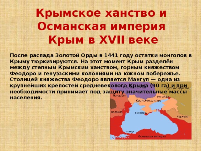 Крымское ханство и Османская империя  Крым в XVII веке После распада Золотой Орды в 1441 году остатки монголов в Крыму тюркизируются. На этот момент Крым разделён между степным Крымским ханством, горным княжеством Феодоро и генуэзскими колониями на южном побережье. Столицей княжества Феодоро является Мангуп — одна из крупнейших крепостей средневекового Крыма (90 га) и при необходимости принимает под защиту значительные массы населения. 