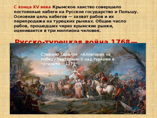 С конца XV века Крымское ханство совершало постоянные набеги на Русское государство и Польшу. Основная цель набегов — захват рабов и их перепродажа на турецких рынках. Общее число рабов, прошедших через крымские рынки, оценивается в три миллиона человек.  Русско-турецкая война 1768—1774 год ов, положила конец османскому господству Стефано Торелли. «Аллегория на победу Екатерины II над турками и татарами». 1772 