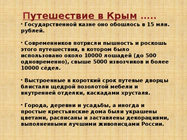   П утешествие в Крым …..  Государственной казне оно обошлось в 15 млн. рублей.   Современников потрясли пышность и роскошь этого путешествия, в котором было использовано около 10000 лошадей (до 500 одновременно), свыше 5000 извозчиков и более 10000 сёдел.   Выстроенные в короткий срок путевые дворцы блистали щедрой позолотой мебели и внутренней отделки, каскадами хрусталя.   Города, деревни и усадьбы, а иногда и простые крестьянские дома были украшены цветами, расписаны и заставлены декорациями, выполненными лучшими живописцами России.  
