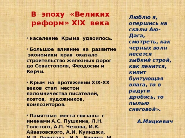 В эпоху «Великих реформ» XIX века   население Крыма удвоилось.   Большое влияние на развитие экономики края оказало строительство железных дорог до Севастополя, Феодосии и Керчи.   Крым на протяжении XIX-XX веков стал местом паломничества писателей, поэтов, художников, композиторов.   Памятные места связаны с именами А.С. Пушкина, Л.Н. Толстого, А.П. Чехова, И.К. Айвазовского, А.И. Куинджи, И.И. Левитана, И.А. Бунина, М. А. Волошина, А. С. Грина, С.С. Прокофьева . Люблю я, опершись на скалы Аю-Дага, смотреть, как черных волн несется зыбкий строй, как пенится, кипит бунтующая влага, то в радуги дробясь, то пылью снеговой».  А.Мицкевич  