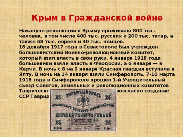 Крым в Гражданской войне Накануне революции в Крыму проживало 800 тыс. человек, в том числе 400 тыс. русских и 200 тыс. татар, а также 68 тыс. евреев и 40 тыс. немцев. 16 декабря 1917 года в Севастополе был учрежден большевистский Военно-революционный комитет, который взял власть в свои руки. 4 января 1918 года большевики взяли власть в Феодосии, а 6 января — в Керчи. В ночь с 8 на 9 января Красная гвардия вступила в Ялту. В ночь на 14 января взяли Симферополь. 7-10 марта 1918 года в Симферополе прошёл 1-й Учредительный съезд Советов, земельных и революционных комитетов Таврической губернии, который провозгласил создание ССР Тавриды в составе РСФСР. 