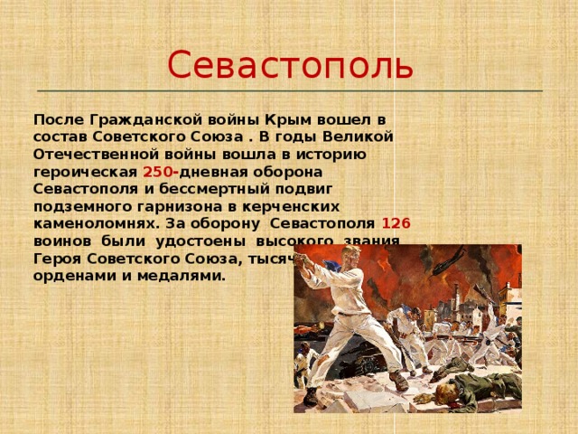 Севастополь   После Гражданской войны Крым вошел в состав Советского Союза . В годы Великой Отечественной войны вошла в историю героическая 250- дневная оборона Севастополя и бессмертный подвиг подземного гарнизона в керченских каменоломнях. За оборону Севастополя 126 воинов были удостоены высокого звания Героя Советского Союза, тысячи награждены орденами и медалями. 