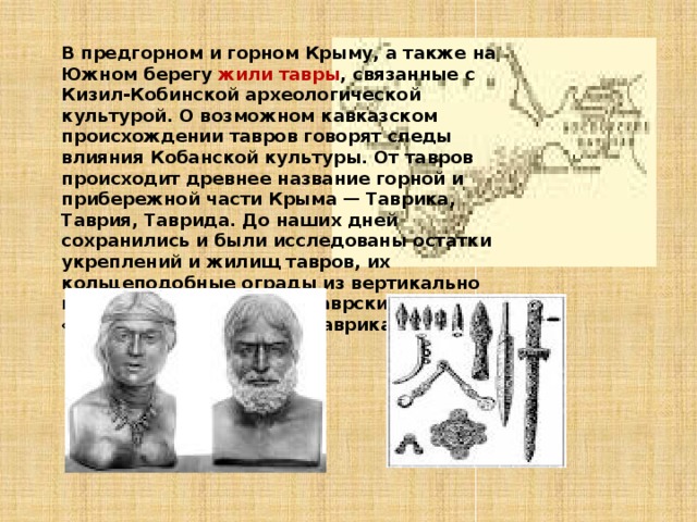 В предгорном и горном Крыму, а также на Южном берегу жили тавры , связанные с Кизил-Кобинской археологической культурой. О возможном кавказском происхождении тавров говорят следы влияния Кобанской культуры. От тавров происходит древнее название горной и прибережной части Крыма — Таврика, Таврия, Таврида. До наших дней сохранились и были исследованы остатки укреплений и жилищ тавров, их кольцеподобные ограды из вертикально поставленных камней и таврские гробницы «каменные ящики» (см. Таврика). 
