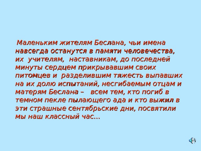   Маленьким жителям Беслана, чьи имена навсегда останутся в памяти человечества, их  учителям,  наставникам, до последней минуты сердцем прикрывавшим своих питомцев и  разделившим тяжесть выпавших на их долю испытаний, несгибаемым отцам и матерям Беслана –   всем тем, кто погиб в темном пекле пылающего ада и кто выжил в эти страшные сентябрьские дни, посвятили мы наш классный час… 